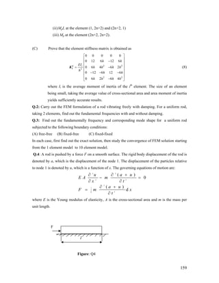 (ii)MpL at the element (1, 2n+2) and (2n+2, 1)
(iii) Mp at the element (2n+2, 2n+2).
(C) Prove that the element stiffness matrix is obtained as
2
3
2 2
0 0 0 0 0
0 12 6 12 6
0 6 4 6 2
0 12 6 12 6
0 6 2 6 4
e
iK
⎡ ⎤
⎢ ⎥−⎢ ⎥
⎢= −
⎢
− − −⎢ ⎥
⎢ ⎥
−⎣ ⎦
i
h h
EI
h h h h
h
h h
h h h h
2 ⎥
⎥
(8)
where Ii is the average moment of inertia of the ith
element. The size of an element
being small, taking the average value of cross-sectional area and area moment of inertia
yields sufficiently accurate results.
Q.2: Carry out the FEM formulation of a rod vibrating freely with damping. For a uniform rod,
taking 2 elements, find out the fundamental frequencies with and without damping.
Q.3: Find out the fundamentally frequency and corresponding mode shape for a uniform rod
subjected to the following boundary conditions:
(A) free-free (B) fixed-free (C) fixed-fixed
In each case, first find out the exact solution, then study the convergence of FEM solution starting
from the 1 element model to 10 element model.
Q.4: A rod is pushed by a force F on a smooth surface. The rigid body displacement of the rod is
denoted by a, which is the displacement of the node 1. The displacement of the particles relative
to node 1 is denoted by u, which is a function of x. The governing equations of motion are:
2 2
2 2
2
20
( )
0
( )
d
l
u a u
E A m
x t
a u
F m x
t
∫
∂ ∂ +
− =
∂ ∂
∂ +
=
∂
where E is the Young modulus of elasticity, A is the cross-sectional area and m is the mass per
unit length.
F
l
Figure: Q4
159
 