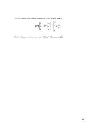 The one-element finite element formulation of this problem leads to:
[ ] 1 1
1
2 2
d
[ ]
d
0
F
a a
u
M u K u EA
x
u u
⎧ ⎫
⎧ ⎫ ⎧ ⎫ ⎪ ⎪
⎪ ⎪ ⎪ ⎪ ⎪ ⎪
+ = −⎨ ⎬ ⎨ ⎬ ⎨ ⎬
⎪ ⎪ ⎪ ⎪ ⎪ ⎪
⎩ ⎭ ⎩ ⎭ ⎪ ⎪⎩ ⎭
Find out the expression for mass matrix [M] and stiffness matrix [K].
160
 