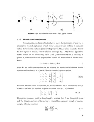 Figure 1.4: (a) Discretization of the beam (b) A typical element
1.3.2 Elemental stiffness equations
From elementary mechanics of materials, it is known that deformation of axial rod is
characterized by axial displacement of each point, where as in beam problem, at each point
vertical displacement as well as slope needs to be prescribed. Thus, a typical node in the element
has two degrees of freedom, vertical deflection and slope. Fig. 1.4(b) shows a typical two
nodded element. On two nodes i and j, forces Fi and Fj and moments Mi and Mj are acting. In
general, Fi depends on the elastic property of the element and displacements at the two nodes.
Hence
Fi = k11 vi+ k12 θi+ k13 vj+ k14 θj (1.25)
where k’s are coefficients dependent on the geometry and material of the element. Similar
equation can be written for Mi, Fj and Mj. Thus, the elemental equations become
(1.26)
⎪
⎪
⎭
⎪
⎪
⎬
⎫
⎪
⎪
⎩
⎪
⎪
⎨
⎧
=
⎪
⎪
⎭
⎪
⎪
⎬
⎫
⎪
⎪
⎩
⎪
⎪
⎨
⎧
⎥
⎥
⎥
⎥
⎦
⎤
⎢
⎢
⎢
⎢
⎣
⎡
j
j
i
i
j
j
i
i
M
F
M
F
v
v
kkkk
kkkk
kkkk
kkkk
θ
θ
44434241
34333231
24232221
14131211
In order to derive the values of coefficients, we proceed as follows. Let us assume that vj and θj =
0 in Fig. 1.4(b). First two equations of system of equation given by (1.26) reduce to
(1.27)
⎭
⎬
⎫
⎩
⎨
⎧
=
⎭
⎬
⎫
⎩
⎨
⎧
⎥
⎦
⎤
⎢
⎣
⎡
i
i
i
i
M
Fv
kk
kk
θ2221
1211
Element then becomes a cantilever beam loaded by a vertical force Fi and Moment Mi at one
end. The deflection and slope of that end can be obtained from elementary strength of materials
using the following equations:
i
ii
v
EI
hM
EI
hF
=−
23
23
(1.28)
8
 