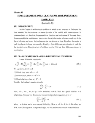 Chapter 13
FINITE ELEMENT FORMULATION OF TIME DEPENDENT
PROBLEMS
(Lecture 26-28)
13.1 INTRODUCTION
In this Chapter we will study the problems in which we are interested in finding out the
time response. By time response, we mean the value of the variable with respect to time. In
previous chapter, we found the frequency of free vibrations and mode shape. If the mode shape,
frequency and initial conditions are known, then the periodic motion is known completely. In the
forced vibration, we have a forcing function that may depend on time. Therefore, the motion at
each time has to be found incrementally. Usually, a finite-difference approximation is made for
the time derivative. Thus, these type of problems involve FEM and finite difference schemes in
combination.
13.2 CLASSIFICATION OF PARTIAL DIFFERENTIAL EQUATIONS
Let the differential equation be
(
2 2 2
2 2
2 2 2
z z z z z
a h b f g cz f x
x x y y x y
∂ ∂ ∂ ∂ ∂
+ + + + + =
∂ ∂ ∂ ∂ ∂ ∂
), y (13.1)
We say that Eq. (13.1) is of
(1) Elliptic type, when 2
0ab h− >
(2) Parabolic type, when 2
0ab h− =
(3) Hyperbolic type, when 2
0ab h− <
Consider the Laplace’s equation given by
2 2
2 2
0
z z
x y
∂ ∂
+ =
∂ ∂
(13.2)
Here, . Therefore, ab-h2
>0. Thus, the Laplace equation is of
elliptic type. Consider one dimensional transient heat conduction equation given by
1, 1, 0a b h f g c= = = = = =
2
2
1
0
T T
tx α
∂ ∂
− =
∂∂
(13.3)
where t is the time and α is the thermal diffusivity. Here, 1, 0, 0a b h= = = . Therefore, ab-
h2
=0. Hence, this equation is of parabolic type. For two-dimensional transient heat conduction
161
 