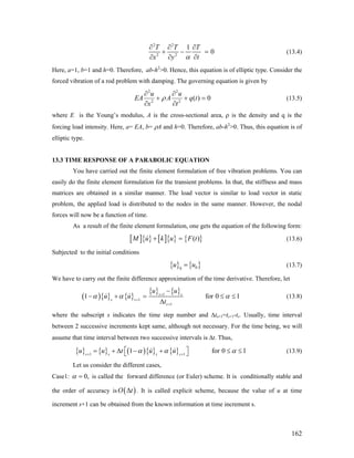 2 2
2 2
1
0
T T T
tx y α
∂ ∂ ∂
+ −
∂∂ ∂
= (13.4)
Here, a=1, b=1 and h=0. Therefore, ab-h2
>0. Hence, this equation is of elliptic type. Consider the
forced vibration of a rod problem with damping. The governing equation is given by
2 2
2 2
( ) 0
u u
EA A q t
x t
ρ
∂ ∂
+ + =
∂ ∂
(13.5)
where E is the Young’s modulus, A is the cross-sectional area, ρ is the density and q is the
forcing load intensity. Here, a= EA, b= ρA and h=0. Therefore, ab-h2
>0. Thus, this equation is of
elliptic type.
13.3 TIME RESPONSE OF A PARABOLIC EQUATION
You have carried out the finite element formulation of free vibration problems. You can
easily do the finite element formulation for the transient problems. In that, the stiffness and mass
matrices are obtained in a similar manner. The load vector is similar to load vector in static
problem, the applied load is distributed to the nodes in the same manner. However, the nodal
forces will now be a function of time.
As a result of the finite element formulation, one gets the equation of the following form:
[ ]{ } [ ]{ } { }( )M u k u F t+ = (13.6)
Subjected to the initial conditions
{ } { }00
u u= (13.7)
We have to carry out the finite difference approximation of the time derivative. Therefore, let
( ){ } { }
{ } { }1
1
1
1 fs s
s s
s
u u
u u
t
α α α+
+
+
−
− + = ≤
Δ
or 0 1≤ (13.8)
where the subscript s indicates the time step number and Δts+1=ts+1-ts. Usually, time interval
between 2 successive increments kept same, although not necessary. For the time being, we will
assume that time interval between two successive intervals is Δt. Thus,
{ } { } ( ){ } { }1 1
1s s s s
u u t u uα α α+ +
⎡ ⎤= + Δ − + ≤ ≤⎣ ⎦ for 0 1 (13.9)
Let us consider the different cases,
Case1: 0,α = is called the forward difference (or Euler) scheme. It is conditionally stable and
the order of accuracy is ( )O tΔ . It is called explicit scheme, because the value of u at time
increment s+1 can be obtained from the known information at time increment s.
162
 
