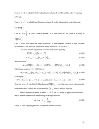 Case 2: 1,α = is called the backward difference scheme. It is stable and the order of accuracy
is ( )O tΔ .
Case 3:
1
,
2
α = is called Crank-Nicholson scheme. It is also stable and the order of accuracy
is ( )( )2
O tΔ .
Case 4:
2
,
3
α = is called Galerkin method, It is also stable and the order of accuracy is
( )( )2
O tΔ .
Case 2, 3 and 4 are called the implicit methods. In these methods, in order to find u at time
increment s+1, one needs the information at time increment s as well as s+1.
The finite element equations at two time intervals are given by
{ } [ ] { } { }ss ss
M u k u F+ = (13.10)
{ } [ ] { } { }11 1 s 1s ss
M u k u F++ +
+ = +
(13.11)
We can see that
[ ]{ } ( )[ ]{ } [ ] { } { }( )1 11 1
1s ss s s
t M u t M u M u uα α+ ++ +
Δ + Δ − = s
− (13.12)
Substituting equations (13.10-13.11) in it,
{ } [ ] { }( ) ( ) { } [ ] { }( ) [ ] { } { }( )1 11 1 11
1s ss s s ss s
t F k u t F k u M u uα α+ ++ + ++
Δ − + Δ − − = −s s
(13.13)
Rearranging,
[ ] [ ] { } ( ) [ ] { } { } ( ){ }1 1 11 11 1
1 1s s ss s ss s
M t k u M t k u t F Fα α α+ + ++ ++ +
⎡ ⎤ ⎡ ⎤ s
α⎡ ⎤+ Δ = − − Δ + Δ + −⎣ ⎦⎣ ⎦ ⎣ ⎦
(13.14)
Note that for 0α = we obtain left hand side as [ ]{ } 1
.s
M u +
when the mass matrix is diagonal, the
equation becomes explicit and we can solve for { } 1s
u +
directly without inverting.
For all numerical schemes, in which 1/ 2α < , the α - family of approximation is stable
only if the time step satisfied the following (stability) condition.
( )
2
1 2
crt t
α λ
Δ < Δ ≡
−
(13.15)
where λ is the largest eigen value of the finite element equations.
163
 