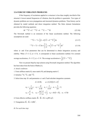 13.4 FORCED VIBRATION PROBLEMS
If the frequency of excitations applied to a structure is less than roughly one-third of the
structure’s lowest natural frequencies of vibration, then the problem is quasistatic. Two types of
dynamic problems are wave propagations and structural dynamics problems. Time history can be
obtained by model methods and direct integration method. The finite element formulation
provides the following equations:
t t t t t t t t
M U C U k U R+Δ +Δ +Δ +Δ
+ + = (13.16)
The Newmark method is an extension of the linear acceleration method. The following
assumptions are used:
( )1t t t t t t
U Uδ δ+Δ +Δ
U t⎡ ⎤= + − + Δ⎣ ⎦U (13.17)
21
2
t t t t t t t
U U U t U U tα α+Δ +Δ⎡ ⎤⎛ ⎞
= + Δ + − + Δ⎜ ⎟⎢ ⎥
⎝ ⎠⎣ ⎦
(13.18)
where α and δ are parameters that can be determined to obtain integration accuracy and
stability. When 1/ 2, 1/ 6,δ α= = it corresponds to linear acceleration method. For constant
average acceleration, 1/ 2, 1/ 4δ α= = . The average acceleration is ( )1
2
t t t
U U+Δ
+ .
Now we present Step-by-step solution using Newmark integration method. The algorithm
has been taken from the book of Bathe [1].
A. Initial conditions:
1. Form stiffness matrix K, mass matrix M, and damping matrix C.
2. Initialize 0 0 0
U, U, and U.
3. Select time step and parameterstΔ α and δ and calculate integration constants.
( )
2
0.50; 0.25 0.5δ α δ≥ ≥ +
( )
0 1 2 32
4 5 6 7
1 1 1
; ;
2
1; 2 ; 1 ;
2
a a a a
t t t
t
a a a t a
δ
α α α α
δ δ
1;
tδ δ
α α
= = = = −
Δ Δ Δ
Δ ⎛ ⎞
= − = − = Δ − = Δ⎜ ⎟
⎝ ⎠
4. Form effective stiffness matrix 0 1
ˆ ˆK : K K M+ C.a a= +
5. Triangularize ˆ ˆK : K LDL .T
=
B. For each time step:
164
 