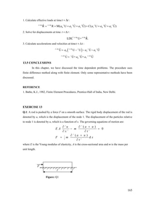 1. Calculate effective loads at timet t+ Δ :
0 2 3 1 4 5
ˆR R M( U U U) ( U Ut t t t t t t t t t
a a a C a a a+Δ +Δ
= + + + + + + U)
2. Solve for displacements at time t t+ Δ :
t+ t t+ t ˆLDL U= R.T Δ Δ
3. Calculate accelerations and velocities at timet t+ Δ :
( )0 2U U U Ut t t t t t t
a a+Δ +Δ
= − − - 3 Ua
6 7U U+ U+ Ut t t t t t
a a+Δ +Δ
=
13.5 CONCLUSIONS
In this chapter, we have discussed the time dependent problems. The procedure uses
finite difference method along with finite element. Only some representative methods have been
discussed.
REFERENCE
1. Bathe, K.J., 1982, Finite Element Procedures, Prentice-Hall of India, New Delhi.
EXERCISE 13
Q.1: A rod is pushed by a force F on a smooth surface. The rigid body displacement of the rod is
denoted by a, which is the displacement of the node 1. The displacement of the particles relative
to node 1 is denoted by u, which is a function of x. The governing equations of motion are:
2 2
2 2
2
20
( )
0
( )
d
l
u a u
E A m
x t
a u
F m x
t
∫
∂ ∂ +
− =
∂ ∂
∂ +
=
∂
where E is the Young modulus of elasticity, A is the cross-sectional area and m is the mass per
unit length.
l
F
Figure: Q1
165
 