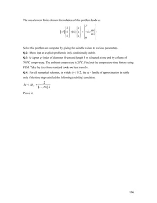 The one-element finite element formulation of this problem leads to:
[ ] 1 1
1
2 2
d
[ ]
d
0
F
a a
u
M u K u EA
x
u u
⎧ ⎫
⎧ ⎫ ⎧ ⎫ ⎪ ⎪
⎪ ⎪ ⎪ ⎪ ⎪
+ = −
⎪
⎨ ⎬ ⎨ ⎬ ⎨ ⎬
⎪ ⎪ ⎪ ⎪ ⎪
⎩ ⎭ ⎩ ⎭
⎪
⎪ ⎪⎩ ⎭
Solve this problem on computer by giving the suitable values to various parameters.
Q.2: Show that an explicit problem is only conditionally stable.
Q.3: A copper cylinder of diameter 10 cm and length 5 m is heated at one end by a flame of
7000
C temperature. The ambient temperature is 200
C. Find out the temperature-time history using
FEM. Take the data from standard books on heat transfer.
Q.4: For all numerical schemes, in which 1/ 2α < , the α - family of approximation is stable
only if the time step satisfied the following (stability) condition.
( )
2
1 2
crt t
α λ
Δ < Δ ≡
−
Prove it.
166
 
