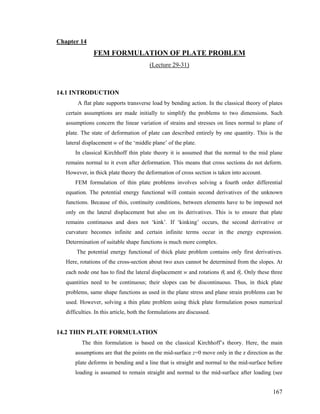 Chapter 14
FEM FORMULATION OF PLATE PROBLEM
(Lecture 29-31)
14.1 INTRODUCTION
A flat plate supports transverse load by bending action. In the classical theory of plates
certain assumptions are made initially to simplify the problems to two dimensions. Such
assumptions concern the linear variation of strains and stresses on lines normal to plane of
plate. The state of deformation of plate can described entirely by one quantity. This is the
lateral displacement w of the ‘middle plane’ of the plate.
In classical Kirchhoff thin plate theory it is assumed that the normal to the mid plane
remains normal to it even after deformation. This means that cross sections do not deform.
However, in thick plate theory the deformation of cross section is taken into account.
FEM formulation of thin plate problems involves solving a fourth order differential
equation. The potential energy functional will contain second derivatives of the unknown
functions. Because of this, continuity conditions, between elements have to be imposed not
only on the lateral displacement but also on its derivatives. This is to ensure that plate
remains continuous and does not ‘kink’. If ‘kinking’ occurs, the second derivative or
curvature becomes infinite and certain infinite terms occur in the energy expression.
Determination of suitable shape functions is much more complex.
The potential energy functional of thick plate problem contains only first derivatives.
Here, rotations of the cross-section about two axes cannot be determined from the slopes. At
each node one has to find the lateral displacement w and rotations θx and θy. Only these three
quantities need to be continuous; their slopes can be discontinuous. Thus, in thick plate
problems, same shape functions as used in the plane stress and plane strain problems can be
used. However, solving a thin plate problem using thick plate formulation poses numerical
difficulties. In this article, both the formulations are discussed.
14.2 THIN PLATE FORMULATION
The thin formulation is based on the classical Kirchhoff’s theory. Here, the main
assumptions are that the points on the mid-surface z=0 move only in the z direction as the
plate deforms in bending and a line that is straight and normal to the mid-surface before
loading is assumed to remain straight and normal to the mid-surface after loading (see
167
 