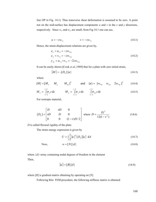 line OP in Fig. 14.1). Thus transverse shear deformation is assumed to be zero. A point
not on the mid-surface has displacement components u and v in the x and y directions,
respectively. Since w,x and w,y are small, from Fig.14.1 one can see,
yx zwvzwu ,, −=−= (14.1)
Hence, the strain-displacement relations are given by,
xyxyxy
yyyy
xxxx
zwvu
zwv
zwu
,2,,
,,
,,
−=+=
−==
−==
γ
ε
ε
(14.2)
It can be easily shown [Cook et al.,1989] that for a plate with zero initial strain,
{ } }]{[ κkDM −= (14.3)
where
T
xyyyx
T
xyyx wwwMMMM ],2,,[}{and][}{ x== κ (14.4)
zzzzMzzM
t
t
xy
t
t
yy
t
t
xx ∫∫=∫=
−−−
2/
2/
2/
2/
2/
2/
ddd σσσ (14.5)
For isotropic material,
⎥
⎥
⎥
⎦
⎤
⎢
⎢
⎢
⎣
⎡
−
=
2/)1(00
0
0
][
D
DD
DD
Dk
ν
ν
ν
where
)1(12 2
3
ν−
=
Et
D (14.6)
D is called flexural rigidity of the plate.
The strain energy expression is given by
{ } { } ADU k
T
A
d][
2
1
κκ∫= (14.7)
Now, }]{[ dNw = (14.8)
where {d}=array containing nodal degrees of freedom in the element
Then,
{ } }]{[ dB=κ (14.9)
where [B] is gradient matrix obtaining by operating on [N]
Following Ritz FEM procedure, the following stiffness matrix is obtained
168
 
