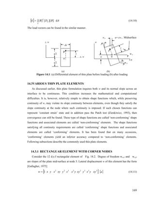 [ ] ∫=
A
k
T
ABDBk d]][[][ (14.10)
The load vectors can be found in the similar manner.
w,x u=-zw x , Midsurface
z, w w
169
dx
z
P
t/2 z w,x
x, w w 0
x,u
t/2 w,x
p
o
(a) (b)
Figure 14.1: (a) Differential element of thin plate before loading (b) after loading
14.3VARIOUS THIN PLATE ELEMENTS
As discussed earlier, thin plate formulation requires both w and its normal slope across an
interface to be continuous. This condition increases the mathematical and computational
difficulties. It is, however, relatively simple to obtain shape functions which, while preserving
continuity of w, may violate its slope continuity between elements, even though they satisfy the
slope continuity at the node where such continuity is imposed. If such chosen functions can
represent ‘constant strain’ state and in addition pass the Patch test (Zienkiwicz, 1993), then
convergence can still be found. These type of shape functions are called ‘non-conforming’ shape
functions and associated elements are called ‘non-conforming’ elements. The shape functions
satisfying all continuity requirements are called ‘conforming’ shape functions and associated
elements are called ‘conforming’ elements. It has been found that on many occasions,
‘conforming’ elements yield an inferior accuracy compared to ‘non-conforming’ elements.
Following subsections describe the commonly used thin plate elements.
14.3.1 RECTANGUAR ELEMENT WITH CORNER NODES
Consider the 12 d.o.f rectangular element of Fig. 14.2. Degree of freedom w,x3 and w,y3
are slopes of the plate mid-surface at node 3. Lateral displacement w of this element has the form
[Gallagher, 1975]
[ ] { }axyyxyxyyxxyxyxyxw 33322322
1= (14.11)
 
