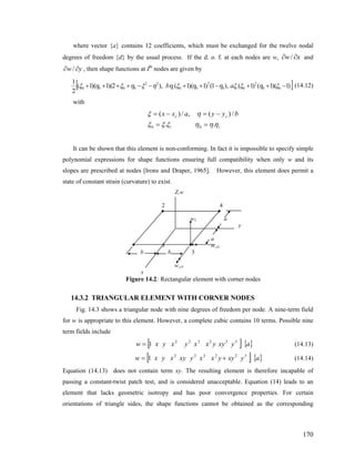 where vector {a} contains 12 coefficients, which must be exchanged for the twelve nodal
degrees of freedom {d} by the usual process. If the d. o. f. at each nodes are w, xw ∂∂ / and
, then shape functions at Ith
nodes are given byyw ∂∂ /
[ ])1)(1()1(,)1()1)(1(),2)(1)(1(
2
1
00
2
00
2
00
22
0000 −++−++−−++++ ξηξξηηξηηξηξηξ ii ab (14.12)
with
ii
cc byyaxx
ηηηξξξ
ηξ
..
/)(,/)(
00 ==
−=−=
It can be shown that this element is non-conforming. In fact it is impossible to specify simple
polynomial expressions for shape functions ensuring full compatibility when only w and its
slopes are prescribed at nodes [Irons and Draper, 1965]. However, this element does permit a
state of constant strain (curvature) to exist.
Z,w
2 4
w3 a
y
a
3 w,x3
b b 3
w,y3
x
Figure 14.2: Rectangular element with corner nodes
14.3.2 TRIANGULAR ELEMENT WITH CORNER NODES
Fig. 14.3 shows a triangular node with nine degrees of freedom per node. A nine-term field
for w is appropriate to this element. However, a complete cubic contains 10 terms. Possible nine
term fields include
[ ] { }ayxyyxxyxyxw 322322
1= (14.13)
[ ] { }ayxyyxxyxyxyxw 322322
1 += (14.14)
Equation (14.13) does not contain term xy. The resulting element is therefore incapable of
passing a constant-twist patch test, and is considered unacceptable. Equation (14) leads to an
element that lacks geometric isotropy and has poor convergence properties. For certain
orientations of triangle sides, the shape functions cannot be obtained as the corresponding
170
 