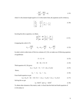i
ii
EI
hM
EI
hF
θ=+−
2
2
(1.29)
where h is the element length equal to L/2. In the matrix form, the equations can be written as,
⎭
⎬
⎫
⎩
⎨
⎧
=
⎭
⎬
⎫
⎩
⎨
⎧
⎥
⎥
⎥
⎥
⎦
⎤
⎢
⎢
⎢
⎢
⎣
⎡
−
−
i
i
i
i v
M
F
EI
h
EI
h
EI
h
EI
h
θ
2
23
2
23
(1.30)
Inverting the above equations, we obtain,
⎭
⎬
⎫
⎩
⎨
⎧
=
⎭
⎬
⎫
⎩
⎨
⎧
⎥
⎦
⎤
⎢
⎣
⎡
i
i
i
i
M
Fv
hh
h
h
EI
θ23
46
612
(1.31)
Comparing this with (1.27):
h
EI
k
h
EI
kk
h
EI
k
4612
2222112311 ==== (1.32)
In order to derive other terms of first two columns of (1.26), we make use of following equations
of equilibrium:
Fi + Fj = 0 (1.33)
Mi + Mj – Fi h =0 (1.34)
Third equation of (1.26) gives:
k31vi + k32 θi = Fj = -Fi = -(k11vi+k12θi) (1.35)
Hence,
k31 = - k11 k32 = - k12 (1.36)
From fourth equation we get
k41vi+k42 θi = Mj = -Mi +Fi h = -( k21vi + k22 θi) + ( k11vi + k12 θi )h (1.37)
Solving this we get
k41=6EI/h2
and k42 = 2EI/h2
(1.38)
To obtain other elements of the matrix, node i is fixed, then the third and fourth equations of
(1.26) reduce to
9
 