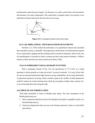 transformation matrix becomes singular. An alternative is to add a central node to the formulation
and eliminate it by static condensation. This would allow a complete cubic to be used but it was
found that an element derived on this basis does not converge.
w3
3 w,y3
y
w,x3
w2
w,x1 2 w,x2
1 w,y1 w,y2
w1
x
Figure 14.3: A triangular element with corner nodes
14.3.3 QUADRILATERAL AND PARALLEOGRAM ELEMENTS
Henshall et al. (1972) studied the performance of a quadrilateral element and concluded
that reasonable accuracy is attainable. Their paper gives all the details of transformations required
for an isoparametric mapping and the resulting need for numerical integration. Only for the case
of a parallelogram is it possible to achieve constant curvature using natural coordinates. Stiffness
matrices of these elements have been worked out by Dawe (1966).
14.3.4 16 NODED RECTANGULAR SHAPE FUNCTION
With a rectangular element of Fig. 14.2, the specification of ∂ as a nodal
parameter is always possible as it does not involve ‘excessive continuity’. It is easy to show that
for such an elemental polynomial shape functions giving compatibility can be easily determined.
A polynomial expansion involving sixteen constants (equal to the number of nodal parameters)
could for instance be written retaining terms which do not produce a higher order variation of w
or its normal slope than cubic along the sides.
yxw ∂∂/2
14.4 THICK PLATE FORMULATION
Thick plate formulation is based on Mindlin plate theory. The main assumptions of the
Mindlin plate theory are:
1. Stress component along the normal to the mid-plane of the plate is negligible. (Same as in
Kirchhoff plate theory.)
2. Transverse displacement does not vary in the thickness direction. (Same as in Kirchhoff
plate theory).
171
 