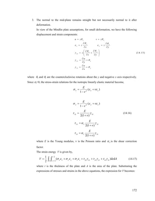 3. The normal to the mid-plane remains straight but not necessarily normal to it after
deformation.
In view of the Mindlin plate assumptions, for small deformation, we have the following
displacement and strain components:
where and θy are the counterclockwise rotations about the y and negative x axis respectively.θx
(14.15)
y x
y x
x y
yx
xy
yz x
xz y
u z v z
z z
x y
z
x y
w
y
w
x
θ θ
θ θ
ε ε
θθ
γ
γ θ
γ θ
= =
∂ ∂
= =
∂ ∂
∂⎛ ⎞∂
= +⎜ ⎟
∂ ∂⎝ ⎠
∂
= +
∂
∂
= +
∂
Since σz=0, the stress-strain relations for the isotropic linearly elastic material become,
)(
1 2 yxx
E
νεεσ +=
ν−
)(
1 2 xyy
E
νεε
ν
σ +
−
=
=xyτ xy
E
γ
ν)1(2 +
(14.16)
yzsyz
E
γ
ν
ατ
)1(2 +
=
zxszx
E
γ
ν
ατ
)1(2 +
=
where E is the Young modulus, ν is the Poisson ratio and sα is the shear correction
in energy V is given by,
factor.
The stra
2
1
=V
/ 2
(
t
/ 2
)d dx x y y z z xy xy yz yz xz xzA t
z Aσ ε τ γ τ γ τ γ
−
+ + + (14.17)
where t is the thickness of the plate and A is the area of the plate. Substituting
σ ε σ ε+ +∫ ∫
the
expressions of stresses and strains in the above equations, the expression for V becomes:
172
 