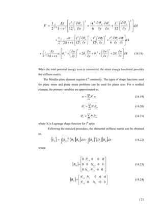 dA
y
t
xy
t
x
tEt
V
yxyx
A
⎥
⎥
⎦
⎤
⎢
⎢
⎣
⎡
⎟⎟
⎠
⎞
⎜⎜
⎝
⎛
∂
∂
+
∂
∂
∂
∂
+⎟
⎠
⎞
⎜
⎝
⎛
∂
∂
∫
−
=
2
2222
2
1261212
1 θθθνθ
ν
dA
x
y
y
t
y
yt
y
tEt xx
A
⎥
⎥
⎦
⎤
⎢
⎢
⎣
⎡
∂
∂
∂
∂
+⎟⎟
⎠
⎞
⎜⎜
⎝
⎛
∂
∂
+⎟⎟
⎠
⎞
⎜⎜
⎝
⎛
∂
∂
∫
+
+
θθθθ
ν 61212)1(22
1 22222
dA
x
w
x
w
y
w
y
wEt
+ν
xxyyA s
⎥
⎥
⎦
⎤
⎢
⎢
⎣
⎡
∂
∂
+⎟
⎠
⎞
⎜
⎝
⎛
∂
∂
++
∂
∂
+⎟⎟
⎠
⎞
⎜⎜
⎝
⎛
∂
∂
+∫+ θθθθα 22
)1(22
1
2
2
2
2
(14.18)
When the total potential energy term is minimized, the strain energy functional provides
the stiffness matrix.
The Mindlin plate element requires C0
continuity. The types of shape functions used
for plane stress and plane strain problems can be used for plates also. For n nodded
element, the primary variables are approximated as,
∑=
=
=
ni
i
ii wNw
1
(14.19)
(14.20)∑=
=
=
ni
i
xiix N
1
θθ
∑=
=
=
ni
i
yiiy N
1
θθ (14.21)
where Ni is Lagrange shape function for ith
node.
Following the standard procedure, the elemental stiffness matrix can be obtained
as,
[ ] [ ] [ ][ ] [ ] [ ][ ]dABDBdABDBk sjs
T
A
sibjb
T
A
biij
ee
∫+∫= (14.22)
where
[ ]
⎥
⎥
⎥
⎦
⎤
⎢
⎢
⎢
⎣
⎡
=
000
0000
0000
,,
,
,
xiyi
yi
xi
bi
NN
N
N
B (14.23)
[ ]
⎥
⎥
⎦
⎤
⎢
⎢
⎣
⎡
=
000
000
,
,
iyi
ixi
si
NN
NN
B (14.24)
173
 