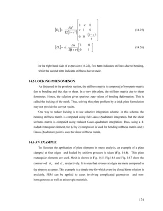 [ ]
( ) ( )
⎥
⎥
⎥
⎥
⎥
⎦
⎤
⎢
⎢
⎢
⎢
⎢
⎣
⎡
−
−
=
2
1
00
01
01
112 2
3
ν
ν
ν
ν
Eh
Db (14.25)
[ ]
( ) ⎥
⎦
⎤
⎢
⎣
⎡
+
=
10
01
12 ν
α
Eh
D ss (14.26)
In the right hand side of expression (14.22), first term indicates stiffness due to bending,
while the second term indicates stiffness due to shear.
14.5 LOCKING PHENOMENON
As discussed in the previous section, the stiffness matrix is composed of two parts-matrix
due to bending and that due to shear. In a very thin plate, the stiffness matrix due to shear
dominates. Hence, the solution gives spurious zero values of bending deformation. This is
called the locking of the mesh. Thus, solving thin plate problem by a thick plate formulation
may not provide the correct results.
One way to reduce locking is to use selective integration scheme. In this scheme, the
bending stiffness matrix is computed using full Gauss-Quadrature integration, but the shear
stiffness matrix is computed using reduced Gauss-quadrature integration. Thus, using a 4-
noded rectangular element, full (2 by 2) integration is used for bending stiffness matrix and 1
Gauss-Quadrature point is used for shear stiffness matrix.
14.6 AN EXAMPLE
To illustrate the application of plate elements in stress analysis, an example of a plate
clamped at four edges and loaded by uniform pressure is taken (Fig. 14.4). Thin plate
rectangular elements are used. Mesh is shown in Fig. 14.5. Fig.14.6 and Fig. 14.7 show the
contours of xσ and yσ respectively. It is seen that stresses at edges are more compared to
the stresses at center. This example is a simple one for which even the closed form solution is
available. FEM can be applied to cases involving complicated geometries and non-
homogeneous as well as anisotropic materials.
174
 