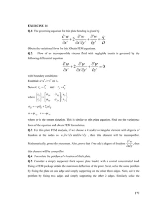 EXERCISE 14
Q.1: The governing equation for thin plate bending is given by
4 4 4
4 2 2 4
2
w w w
x x y y
∂ ∂ ∂ q
D
+ + =
∂ ∂ ∂ ∂
Obtain the variational form for this. Obtain FEM equations.
Q.2: Flow of an incompressible viscous fluid with negligible inertia is governed by the
following differential equation
4 4 4
4 2 2 4
2 0
x x y y
ψ ψ ψ∂ ∂ ∂
+ + =
∂ ∂ ∂ ∂
with boundary conditions:
Essential: u=u*
, v=v*
on Γu
Natural:
* *
andx x yt t t t= = y
where
xx xyx x
y yxy yy
t n
t n
σ σ
σ σ
⎡ ⎤⎧ ⎫ ⎧ ⎫⎪ ⎪ ⎪ ⎪
= ⎢ ⎥⎨ ⎬ ⎨ ⎬
⎪ ⎪ ⎪ ⎪⎢ ⎥⎩ ⎭ ⎩ ⎭⎣ ⎦
2ij ij ijpσ δ μ= − + ε
, ,y xu vψ ψ= = −
where ψ is the stream function. This is similar to thin plate equation. Find out the variational
form of the equation and obtain FEM formulation.
Q.3: For thin plate FEM analysis, if we choose a 4 noded rectangular element with degrees of
freedom at the nodes as , / and /w w x w y∂ ∂ ∂ ∂ , then this element will be incompatible.
Mathematically, prove this statement. Also, prove that if we add a degree of freedom
2
w
x y
∂
∂ ∂
, then
this element will be compatible.
Q.4: Formulate the problem of vibration of thick plate.
Q.5: Consider a simply supported thick square plate loaded with a central concentrated load.
Using a FEM package obtain the maximum deflection of the plate. Next, solve the same problem
by fixing the plate on one edge and simply supporting on the other three edges. Next, solve the
problem by fixing two edges and simply supporting the other 2 edges. Similarly solve the
177
 