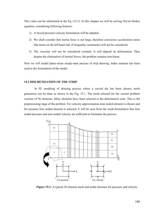 This value can be substituted in the Eq. (15.1). In this chapter we will be solving Navier-Stokes
equation, considering following features:
1) A mixed pressure-velocity formulation will be adopted.
2) We shall consider that inertia force is not large, therefore convective acceleration terms
(the terms on the left hand side of inequality constraints) will not be considered.
3) The viscosity will not be considered constant. It will depend on deformation. Thus
despite the elimination of inertial forces, the problem remains non-linear.
Now we will model plane-strain steady-state process of strip drawing. Index notation has been
used in the formulation of the model.
15.2 DISCRETIZATION OF THE STRIP
In FE modeling of drawing process where a curved die has been chosen, mesh
generation can be done as shown in the Fig. 15.1. The mesh selected for the current problem
consists of 56 elements. More elements have been selected in the deformation zone. This is the
preprocessing stage of the problem. For velocity approximation nine noded element is chosen and
for pressure four noded element is selected. It will be seen from the weak-formulation that four
noded pressure and nine noded velocity are sufficient to formulate the process.
Figure 15.1: A typical 56 element mesh and nodal structure for pressure and velocity
180
 