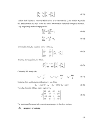 (1.39)
⎪⎭
⎪
⎬
⎫
⎪⎩
⎪
⎨
⎧
=
⎪⎭
⎪
⎬
⎫
⎪⎩
⎪
⎨
⎧
⎥
⎦
⎤
⎢
⎣
⎡
j
j
j
j
M
Fv
kk
kk
θ4443
3433
Element then becomes a cantilever beam loaded by a vertical force Fj and moment Mj at one
end. The deflection and slope of that end can be obtained from elementary strength of materials.
They are given by the following equations:
j
jj
v
EI
hM
EI
hF
=+
23
23
(1.40)
j
jj
EI
hM
EI
hF
θ=+
2
2
(1.41)
In the matrix form, the equations can be written as,
⎪⎭
⎪
⎬
⎫
⎪⎩
⎪
⎨
⎧
=
⎪⎭
⎪
⎬
⎫
⎪⎩
⎪
⎨
⎧
⎥
⎥
⎥
⎥
⎦
⎤
⎢
⎢
⎢
⎢
⎣
⎡
j
j
j
j v
M
F
EI
h
EI
h
EI
h
EI
h
θ
2
23
2
23
(1.42)
Inverting above equation, we obtain,
⎪⎭
⎪
⎬
⎫
⎪⎩
⎪
⎨
⎧
=
⎪⎭
⎪
⎬
⎫
⎪⎩
⎪
⎨
⎧
⎥
⎦
⎤
⎢
⎣
⎡
−
−
j
j
j
j
M
Fv
hh
h
h
EI
θ23
46
612
(1.43)
Comparing this with (1.39):
h
EI
k
h
EI
kk
h
EI
k
4612
4424334333 =−=== (1.44)
Similarly, from equilibrium consideration, we can obtain
k13 = -12EI/ h3
k14 = - k23 = 6EI/h2
k24= 2EI/h2
(1.45)
Thus, the elemental stiffness matrix is given by,
⎥
⎥
⎥
⎥
⎥
⎦
⎤
⎢
⎢
⎢
⎢
⎢
⎣
⎡
−
−−−
−
−
22
22
3
4626
612612
2646
612612
hhhh
hh
hhhh
hh
h
EI
(1.46)
The resulting stiffness matrix is exact, not approximate, for the given problem.
1.3.3 Assembly procedure
10
 