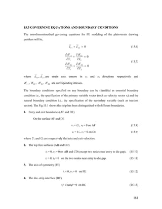 15.3 GOVERNING EQUATIONS AND BOUNDARY CONDITIONS
The non-dimensionalzed governing equations for FE modeling of the plain-strain drawing
problem will be,
11 22 0ε ε+ = (15.6)
11 12
1 2
21 22
1 2
0
0
x x
x x
σ σ
σ σ
∂ ∂
+ =
∂ ∂
∂ ∂
+ =
∂ ∂
(15.7)
where 11 22,ε ε are strain rate tensors in x1 and x2 directions respectively and
11 12 21 22, , ,σ σ σ σ are corresponding stresses.
The boundary conditions specified on any boundary can be classified as essential boundary
condition i.e., the specification of the primary variable vector (such as velocity vector vi) and the
natural boundary condition i.e., the specification of the secondary variable (such as traction
vector). The Fig.15.1 shows the strip has been distinguished with different boundaries.
1. Entry and exit boundaries (AF and DE)
On the surface AF and DE
v1 = U1, v2 = 0 on AF (15.8)
v1 = U2, v2 = 0 on DE (15.9)
where U1 and U2 are respectively the inlet and exit velocities.
2. The top free surfaces (AB and CD)
t1 = 0, v2 = 0 on AB and CD (except two nodes near entry to die gap), (15.10)
t1 = 0, t2 = 0 on the two nodes near entry to die gap. (15.11)
3. The axis of symmetry (FE)
t1 = 0, v2 = 0 on FE (15.12)
4. The die- strip interface (BC)
v2+ v1tanφ = 0 on BC (15.13)
181
 
