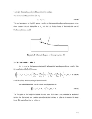 where φ is the angular position of the point on the surface.
The second boundary condition will be;
| ts | = μ | tn | (15.14)
This has been shown in Fig.15.2, where ts and tn are the tangential and normal components of the
stress vector t which is defined by i j j in tσ = and μ is the coefficient of friction in the case of
Coulomb’s friction model.
Figure15.2: Schematic diagram of die-strip interface BC
15.4 WEAK FORMULATION
Let v1, v2, p be the functions that satisfy all essential boundary conditions exactly, thus
the weighted residual will become;
( ) 11 12 21 22
11 22 1 2 1 2
1 2 1 2
d d 0p
A
w w w
x x x x
σ σ σ σ
ε ε
⎡ ⎤⎛ ⎞ ⎛ ⎞∂ ∂ ∂ ∂
− + + + + + =⎢ ⎥⎜ ⎟ ⎜ ⎟
∂ ∂ ∂ ∂⎝ ⎠ ⎝ ⎠⎣ ⎦
∫ x x (15.15)
where A denotes domain of a typical area element.
The above expression can be written in compact form as;
, 1 2d d 0ii p i j j i
A
w w x xε σ⎡ ⎤− + =⎣ ⎦∫ (15.16)
The first part of the integral contains the first order derivatives, which cannot be weakened
further, but the second part contains second order derivatives, so it has to be reduced in weak
form. The second part can be written as
182
 
