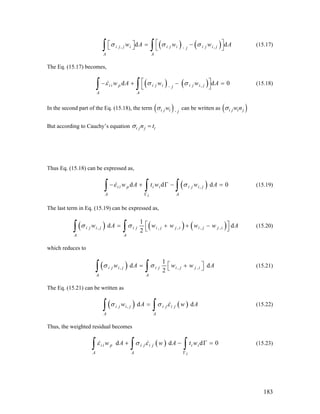 ( ) ( ), ,d di j j i i j i i j i jj
A A
w A w w Aσ σ σ ,
⎡ ⎤⎡ ⎤ = −⎣ ⎦ ⎣ ⎦∫ ∫ (15.17)
The Eq. (15.17) becomes,
( ) ( ), ,d di i p i j i i j i jj
A A
w A w w Aε σ σ⎡ ⎤− + −
⎣ ⎦
0=
∫ ∫ (15.18)
In the second part of the Eq. (15.18), the term ( ),i j i j
wσ can be written as ( )i j i jw nσ
But according to Cauchy’s equation i j j in tσ =
Thus Eq. (15.18) can be expressed as,
( ),d d di i p i i i j i j
A Ai
w A t w w Aε σ
Γ
− + Γ −
∫ ∫ ∫ 0= (15.19)
The last term in Eq. (15.19) can be expressed as,
( ) ( ) ( ), , , ,
1
d d
2
i j i j i j i j j i i j j i
A A
w A w w w wσ σ , A⎡ ⎤= + + −
⎣ ⎦∫ ∫ (15.20)
which reduces to
( ), ,
1
d d
2
i j i j i j i j j i
A A
w A w wσ σ , A⎡ ⎤= +⎣ ⎦∫ ∫ (15.21)
The Eq. (15.21) can be written as
( ) ( ), di j i j i j i j
A A
w A wσ σ ε=
∫ ∫ dA
d 0Γ =
(15.22)
Thus, the weighted residual becomes
( )d di i p i j i j i i
A A i
w A w A t wε σ ε
Γ
+ −
∫ ∫ ∫ (15.23)
183
 