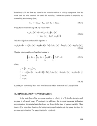 Equation (15.23) has first two terms in first order derivatives of velocity component, thus the
weak form has been obtained for further FE modeling. Further the equation is simplified by
substituting the following terms,
i j i j i jp Sσ δ= − + and 2ij ijS με= (15.24)
Using the relationship in Eq. (15.24), we can write
( ) ( ) ( )
( ) ( )2
i j i j i j i j i j
i i i j i j
w p S w
p w w
σ ε δ ε
ε με ε
= − +
= − +
(15.25)
The above equation can be further expanded as
( ) ( ) ( ) ( ) ( ) ( )11 22 11 11 12 12 22 222 2ij ij w p w w w w wσ ε ε ε μ ε ε ε ε ε ε= − + + + +⎡ ⎤ ⎡⎣ ⎦ ⎣ ⎤⎦
0=
(15.26)
Thus the entire weak form of weighted residual is
1 2 3 4
1 2
d d d d
A A
I A I A I I
Γ Γ
+ − Γ − Γ
∫ ∫ ∫ ∫ (15.27)
where
[ ]
( ) ( ) ( ) ( ) ( )
1 11 22
2 11 22 11 11 12 12 22 22
3 1 1
4 2 2
2 2
pI w
I p w w w w w
I t w
I t w
ε ε
ε ε μ ε ε ε ε ε ε
= +
= − + + + +⎡ ⎤ ⎡⎣ ⎦ ⎣
=
=
⎤⎦
(15.28)
Γ1 and Γ2 are respectively those parts of the boundary where tractions t1 and t2 are specified.
15.5 FINITE ELEMENT APPROXIMATION
In the weak form of the governing equation, as velocity is of first order derivative and
pressure is of zeroth order, C0
continuity is sufficient. But to avoid numerical difficulties
approximations for velocity has to be chosen one degree higher than of pressure variable. Thus
there will be nine shape functions for both components of velocity and four shape functions for
pressure approximation. The approximation for v1 and v2 is
184
 