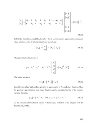 ( )
( )
( )
( )
{ }
1 1
2 1
1 2 3 91
2 1 2 3 9
1 9
2 9
0 0 0 ........ 0 |
|0 0 0 .......0
e
e
e
v
e
e
v
v
N N N Nv
N v
v N N N N
v
v
⎧ ⎫
⎪ ⎪
⎪ ⎪
⎪ ⎪
⎪ ⎪⎢ ⎥⎧ ⎫ ⎪ ⎪
= = ⎢ ⎥⎢ ⎥⎨ ⎬ ⎨ ⎬ ⎣ ⎦
⎢ ⎥⎩ ⎭ ⎪ ⎪⎣ ⎦
⎪ ⎪
⎪ ⎪
⎪ ⎪
⎪ ⎪⎩ ⎭
(15.29)
In Galerkin formulation, weight functions for velocity and pressure are approximated using same
shape functions as that of velocity and pressure respectively.
{ } [ ]{1
2
e
v v
w
w N
w
⎧ ⎫
= =⎨ ⎬
⎩ ⎭
}vw (15.30)
The approximation for pressure is
{ } { }
1
2
1 2 3 4
3
4
e
e
Tp p p p
pe
e
p
p e
p N N N N N p
p
p
⎧ ⎫
⎪ ⎪
⎪ ⎪
⎢ ⎥= =⎨ ⎬⎣ ⎦
⎪ ⎪
⎪ ⎪
⎩ ⎭
(15.31)
The weight function is
{ } { }e
p p pw N w⎢ ⎥= ⎣ ⎦ (15.32)
In order to model curved boundary, geometry is approximated by 9-noded shape functions. Thus
for geometry approximation, same shape functions can be considered as that of the velocity
variable. Therefore,
{ } { }1 1
e
x N x= ⎢ ⎥⎣ ⎦ and { } { }2
e
2x N x= ⎢ ⎥⎣ ⎦ (15.33)
As the boundary of the element consists of three nodes, evaluation of the integrals over the
boundaries Γi will be,
185
 