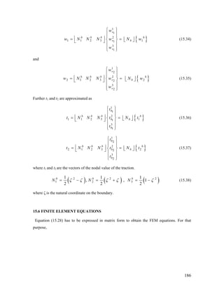{
1
1
2
1 1 2 3 11
3
1
v
b b b b
v b
v
w
w N N N w N w
w
⎧ ⎫
⎪ ⎪
⎪ ⎪⎢ ⎥= = ⎢ ⎥⎨ ⎬ ⎣ ⎦⎣ ⎦
⎪ ⎪
⎪ ⎪⎩ ⎭
}
}
(15.34)
and
{
1
2
2
2 1 2 3 22
3
2
v
b b b b
v b
v
w
w N N N w N w
w
⎧ ⎫
⎪ ⎪
⎪ ⎪⎢ ⎥= = ⎢ ⎥⎨ ⎬ ⎣ ⎦⎣ ⎦
⎪ ⎪
⎪ ⎪⎩ ⎭
(15.35)
Further t1 and t2 are approximated as
{ }
1
1
2
1 1 2 3 11
3
1
b
b b b b
b b
b
t
t N N N t N t
t
⎧ ⎫
⎪ ⎪
⎪ ⎪⎢ ⎥= = ⎢ ⎥⎨ ⎬ ⎣ ⎦⎣ ⎦
⎪ ⎪
⎪ ⎪⎩ ⎭
(15.36)
{ }
1
2
2
2 1 2 3 22
3
2
b
b b b b
b b
b
t
t N N N t N t
t
⎧ ⎫
⎪ ⎪
⎪ ⎪⎢ ⎥= = ⎢ ⎥⎨ ⎬ ⎣ ⎦⎣ ⎦
⎪ ⎪
⎪ ⎪⎩ ⎭
(15.37)
where t1 and t2 are the vectors of the nodal value of the traction.
( ) ( ) ( )2 2
1 2 3
1 1 1
, ,
2 2 2
b b b
N N N 2
1ζ ζ ζ ζ ζ= − = + = − (15.38)
where ζ is the natural coordinate on the boundary.
15.6 FINITE ELEMENT EQUATIONS
Equation (15.28) has to be expressed in matrix form to obtain the FEM equations. For that
purpose,
186
 