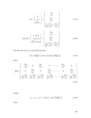 { }
1
1
11
2
22
2
12
1 2
2 1
2
1
2
v
x
v
x
v v
x x
ε
ε ε
ε
⎧ ⎫∂
⎪ ⎪
∂⎪ ⎪⎧ ⎫
⎪ ⎪⎪ ⎪ ∂⎪ ⎪
= =⎨ ⎬ ⎨
∂⎪ ⎪ ⎪
⎩ ⎭
⎬
⎪
⎪ ⎪⎛ ⎞∂ ∂
⎪ ⎪+⎜ ⎟
∂ ∂⎪ ⎪⎝ ⎠⎩ ⎭
(15.39)
( ){ }
( )
( )
( )
1
1
11
2
22
2
12
1 2
2 1
2
1
2
w
xw
w
w w
x
w
w w
x x
ε
ε ε
ε
⎧ ⎫∂
⎪ ⎪
∂⎪ ⎪⎧ ⎫
⎪ ⎪⎪ ⎪ ∂⎪ ⎪ ⎪
= =⎨ ⎬ ⎨
∂⎪ ⎪ ⎪
⎪ ⎪
⎪
⎬
⎪
⎪ ⎪⎩ ⎭ ⎛ ⎞∂ ∂
⎪ ⎪+⎜ ⎟
∂ ∂⎪ ⎪⎝ ⎠⎩ ⎭
(15.40)
The strain rate vector { }ε and ( ){ }wε becomes
{ } [ ]{ }e
B vε = and ( ){ } [ ]{ }e
vw B wε = (15.41)
where
[ ]
91 2
1 1 1
91 2
1 1
9 91 1 2 2
2 1 2 1 2
0 0
0 0 0
1 1 1 1 1 1
2 2 2 2 2 2
NN N
x x x
NN N
B
x x
N NN N N N
1
1
0
x
x x x x x x
⎡ ⎤∂∂ ∂
− − − − −⎢ ⎥
∂ ∂ ∂⎢ ⎥
⎢ ⎥∂∂ ∂
= − − − − −⎢ ⎥
∂ ∂⎢ ⎥
⎢ ⎥∂ ∂∂ ∂ ∂ ∂
− − − −⎢ ⎥
∂ ∂ ∂ ∂ ∂ ∂⎣ ⎦
∂
(15.42)
Further,
{ }{ } { } [ ]{ }11 22 1 1 0
T e
m B vε ε ε+ = = (15.43)
where
187
 