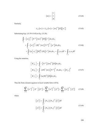 { }
1
1
0
m
⎧ ⎫
⎪ ⎪
= ⎨ ⎬
⎪ ⎪
⎩ ⎭
(15.44)
Similarly
( ) ( ) { } [ ]{ }11 22
T e
vw w m Bε ε+ = w (15.45)
Substituting Eqs. (15.39-15.45) in Eq. (15.28),
{ } { }{ } [ ]{ }
{ } { }{ } { }
[ ] { }
1 2
1 2
1 2 1 1 2 2
1 2
d d
[ ] d d
2 [ ] d d d
T Te p e
p
A
T T
e T p e
v
A
Te e
v
A
w N m B v x x
w B m N p x x
w B B v x x t w t wμ
Γ Γ
−
+ −
⎡ ⎤+ =⎣ ⎦
∫
∫
∫ ∫ dΓ + Γ
∫
(15.46)
Using the notations,
{ }{ } [ ]
{ }{ } { }
[ ]
1 2
1 2
1 2
d d
[ ] d d
2 [ ] d d
Te p
pv
A
T T
e T p
vp pv
A
e T
vv
A
K N m B x x
K B m N x x K
K B B x xμ
⎡ ⎤ = −⎣ ⎦
⎡ ⎤ = − =⎣ ⎦
⎡ ⎤ =⎣ ⎦
∫
∫
∫
e
T
b
(15.47)
Thus the finite element equation in local variable form will be,
{ } { } { } { } { } { }
1 2
1 1 2 2
1 1 1
nb nbne
T T
e e e b b b
e b b
w K w f w fδ
= = =
⎡ ⎤ = +⎣ ⎦∑ ∑ ∑ (15.48)
where
{ } { }{ } { }
{ } { }{ } { }
1 1
1
2 2
2
d
d
Tb b
b b
b
Tb b
b b
b
f N N t
f N N t
Γ
Γ
= Γ
= Γ
∫
∫
(15.49)
188
 
