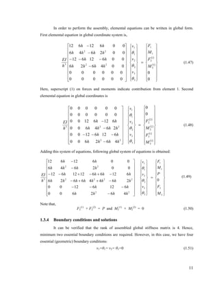 In order to perform the assembly, elemental equations can be written in global form.
First elemental equation in global coordinate system is,
( )
( )
⎪
⎪
⎪
⎪
⎭
⎪⎪
⎪
⎪
⎬
⎫
⎪
⎪
⎪
⎪
⎩
⎪⎪
⎪
⎪
⎨
⎧
=
⎪
⎪
⎪
⎪
⎭
⎪⎪
⎪
⎪
⎬
⎫
⎪
⎪
⎪
⎪
⎩
⎪⎪
⎪
⎪
⎨
⎧
⎥
⎥
⎥
⎥
⎥
⎥
⎥
⎥
⎦
⎤
⎢
⎢
⎢
⎢
⎢
⎢
⎢
⎢
⎣
⎡
−
−−−
−
−
0
0
000000
000000
004626
00612612
002646
00612612
1
2
1
2
1
1
3
3
2
2
1
1
22
22
3
M
F
M
F
v
v
v
hhhh
hh
hhhh
hh
h
EI
θ
θ
θ
(1.47)
Here, superscript (1) on forces and moments indicate contribution from element 1. Second
elemental equation in global coordinates is
( )
( )
( )
( )
⎪
⎪
⎪
⎪
⎭
⎪
⎪
⎪
⎪
⎬
⎫
⎪
⎪
⎪
⎪
⎩
⎪
⎪
⎪
⎪
⎨
⎧
=
⎪
⎪
⎪
⎪
⎭
⎪⎪
⎪
⎪
⎬
⎫
⎪
⎪
⎪
⎪
⎩
⎪⎪
⎪
⎪
⎨
⎧
⎥
⎥
⎥
⎥
⎥
⎥
⎥
⎥
⎦
⎤
⎢
⎢
⎢
⎢
⎢
⎢
⎢
⎢
⎣
⎡
−
−−−
−
−
1
3
1
3
2
2
2
2
3
3
2
2
1
1
22
223
0
0
462600
61261200
264600
61261200
000000
000000
M
F
M
F
v
v
v
hhhh
hh
hhhh
hh
h
EI
θ
θ
θ
(1.48)
Adding this system of equations, following global system of equations is obtained:
⎪
⎪
⎪
⎪
⎭
⎪⎪
⎪
⎪
⎬
⎫
⎪
⎪
⎪
⎪
⎩
⎪⎪
⎪
⎪
⎨
⎧
=
⎪
⎪
⎪
⎪
⎭
⎪⎪
⎪
⎪
⎬
⎫
⎪
⎪
⎪
⎪
⎩
⎪⎪
⎪
⎪
⎨
⎧
⎥
⎥
⎥
⎥
⎥
⎥
⎥
⎥
⎦
⎤
⎢
⎢
⎢
⎢
⎢
⎢
⎢
⎢
⎣
⎡
−
−−−
−++−
−+−+−−
−
−
3
3
1
1
3
3
2
2
1
1
22
2222
22
3 0
462600
61261200
26446626
612661212612
002646
00612612
M
F
P
M
F
v
v
v
hhhh
hh
hhhhhhhh
hhhh
hhhh
hh
h
EI
θ
θ
θ
(1.49)
Note that,
F2
(1)
+ F2
(2)
= P and M2
(1)
+ M2
(2)
= 0 (1.50)
1.3.4 Boundary conditions and solutions
It can be verified that the rank of assembled global stiffness matrix is 4. Hence,
minimum two essential boundary conditions are required. However, in this case, we have four
essential (geometric) boundary conditions:
v1=θ1= v3= θ3=0 (1.51)
11
 