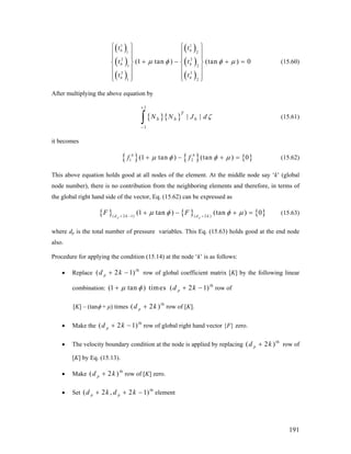 ( )
( )
( )
( )
( )
( )
1 1
1 2
2 2
1 2
3 3
1 2
(1 tan ) (tan ) 0
b b
b b
b b
t t
t t
t t
μ φ φ μ
⎧ ⎫ ⎧ ⎫
⎪ ⎪ ⎪ ⎪
⎪ ⎪ ⎪ ⎪
+ − +⎨ ⎬ ⎨ ⎬
⎪ ⎪ ⎪ ⎪
⎪ ⎪ ⎪ ⎪⎩ ⎭ ⎩ ⎭
= (15.60)
After multiplying the above equation by
{ }{ }
1
1
| |
T
b b bN N J dζ
+
−
∫ (15.61)
it becomes
{ } { } { }1 2(1 tan ) (tan ) 0b b
f fμ φ φ μ+ − + = (15.62)
This above equation holds good at all nodes of the element. At the middle node say ‘k’ (global
node number), there is no contribution from the neighboring elements and therefore, in terms of
the global right hand side of the vector, Eq. (15.62) can be expressed as
{ } { } { }( 2 1) ( 2 )
(1 tan ) (tan ) 0
p pd k d k
F Fμ φ φ μ+ − +
+ − + = (15.63)
where dp is the total number of pressure variables. This Eq. (15.63) holds good at the end node
also.
Procedure for applying the condition (15.14) at the node ‘k’ is as follows:
• Replace
th
row of global coefficient matrix [K] by the following linear
combination:
th
− row of
( 2 1)pd k+ −
(1 tan ) times ( 2 1)pd kμ φ+ +
[K] – (tanφ + μ) times row of [K].
th
( 2 )pd k+
• Make the
th
row of global right hand vector {F} zero.( 2 1)pd k+ −
• The velocity boundary condition at the node is applied by replacing
th
row of
[K] by Eq. (15.13).
( 2 )pd k+
• Make
th
row of [K] zero.( 2 )pd k+
• Set
th
element( 2 , 2 1)p pd k d k+ + −
191
 