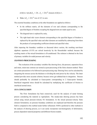of [K] to element of [K] to 1.
th
tan ( 2 , 2 )p pd k d kφ + +
• Make
th
row of {F} to zero.( 2 )pd k+
The essential boundary conditions at the other boundaries are applied as follows:
In the stiffness matrix, all the elements of row and columns corresponding to the
specified degree of freedom excepting the diagonal term are made equal to zero.
The diagonal term is replaced by unity.
The right hand side vector element corresponding to the specified degree of freedom is
replaced by the specified value and other elements are modified by subtracting from them
the products of corresponding coefficient element and specified value.
After imposing the boundary condition as discussed above section, the resulting non-linear
algebraic equations (15.55) are solved iteratively by the Householder method, because the
resulting matrix of the mixed formulation is ill-conditioned. The solution is obtained in the form
of primary variables for nodal pressure and velocity.
15.8 POST-PROCESSING
The evaluation of the secondary variables like drawing force, die-pressure, separation force
and strain, strain-rate contours are termed as post-processing of the finite element method. There
are certain precautions to be followed in post-processing step. Drawing force can be calculated by
integrating the stresses across the thickness or dividing the total power by the velocity. The latter
method provides more accurate solution, because errors get subdued due to integration. Stresses
should preferably be calculated at Gauss-points corresponding to 2 Gauss-point formula.
Interfacial tangential stress should be calculated by multiplying the coefficient of friction to
interfacial normal stress.
15.9. CONCLUSION
The Flow formulation has been extensively used for the analysis of metal forming
process considering the material as rigid-plastic. The steady-state drawing process has been
solved using mixed pressure-velocity FE formulation. In the mixed pressure-velocity finite
element formulation, no pressure boundary conditions are employed and therefore the pressure
field is computed in this method needs further refinement. FEM is preferred to other methods in
the analysis of drawing process, as it can easily incorporate non-homogeneity of deformation,
process dependent material properties and different friction models.
192
 
