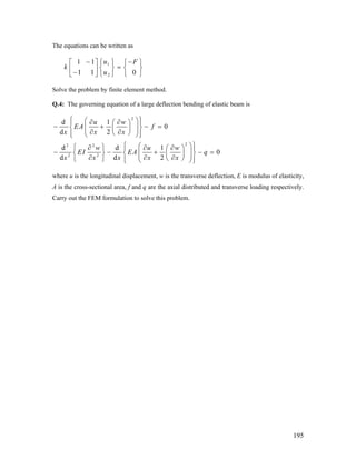 The equations can be written as
1
2
1 1
1 1 0
u F
k
u
− −⎧ ⎫⎡ ⎤ ⎧
=⎨ ⎬ ⎨ ⎬⎢ ⎥−⎣ ⎦ ⎩⎩ ⎭
⎫
⎭
Solve the problem by finite element method.
Q.4: The governing equation of a large deflection bending of elastic beam is
2
22 2
2 2
d 1
0
d 2
d d 1
0
d d 2
u w
EA f
x x x
w u w
EI EA q
x x x x x
⎧ ⎫⎛ ⎞∂ ∂⎪ ⎪⎛ ⎞
− + − =⎜ ⎟⎨ ⎬⎜ ⎟⎜ ⎟∂ ∂⎝ ⎠⎪ ⎪⎝ ⎠⎩ ⎭
⎧ ⎫⎛ ⎞⎧ ⎫∂ ∂ ∂⎪ ⎪⎛ ⎞
− − +⎜ ⎟⎨ ⎬ ⎨ ⎬⎜ ⎟⎜ ⎟∂ ∂ ∂⎝ ⎠⎩ ⎭ ⎪ ⎪⎝ ⎠⎩ ⎭
− =
where u is the longitudinal displacement, w is the transverse deflection, E is modulus of elasticity,
A is the cross-sectional area, f and q are the axial distributed and transverse loading respectively.
Carry out the FEM formulation to solve this problem.
195
 
