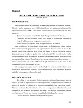Chapter 16
ERROR ANALYSIS IN FINITE ELEMENT METHOD
(Lecture 36-38)
16.1 INTRODUCTION
Finite element method (FEM) provides an approximate solution of differential equations.
There is a need to calculate the error, which is the difference between the exact solution and the
approximate solution (i.e, FEM). Error in finite element solutions are divided mainly into three
categories:
1. Domain approximation error, which is due to the approximation of the domain.
2. Quadrature and finite arithmetic errors, which are due to the numerical evaluation of
integrals and the numerical computation on a computer.
3. Approximation error, which is due to the approximation of the solution.
In the formulation of the finite element method, usually the displacement or primary variable
field is approximated by polynomials. This approximation is the main source of error in the
solution. As this error is inherent in the method, the amount of error in the solution must be
determined in order to judge the quality of the results obtained. This error information can be
used to improve the results, by improving the primary variable approximation, and to monitor the
convergence of the solution. The differences between the exact and approximate solution, i.e.
errors decrease as the size of the subdivision ‘h’ gets smaller or as ‘p’, the order of the
polynomial in the trial function used, increases.
In this chapter, various error measures are described. Two common estimates of error are a
priori and a posteriori error estimates. A discussion regarding these is presented. Recovery
method of estimating error is discussed in detail.
16.2 ERROR MEASURES
The subject of error estimation for finite element solutions and a consequent adaptive
analysis, in which the approximation is successively refined to reach predetermined standards of
accuracy, is central to the effective use of finite element codes for practical engineering, analysis.
The main problem in the error estimation is the cost of computations and implementing such
computations into an existing code structure and hence a fully adaptive finite element structure
must be obtained. Various error measures are explained with the help of an example.
Consider the second order differential equilibrium equation
197
 
