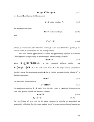 (16.1)0q-DSuSq-Lu T
==
in a domain , with prescribed displacementΩ
uu = on the boundary (16.2)uΓ
and prescribed derivatives
tSu = on the boundary (16.3a)tΓ
with
tu ΓΓΓ ∪= (16.3b)
where L is linear second-order differential operator, S is first order differential operator, q is a
constant vector, D is some matrix and u is primary variable.
In a finite element approximation, we obtain the approximating equations by a standard
Galerkin process (or equivalently by minimizing the potential energy) to obtain
0f-Ku = (16.4)
where is the elemental stiffness matrix and( ) Ω= ∫Ω
dD(SN)SNK
T
∫ ∫Ω Γ
+Ω= ΓtNqNf TT
dd
t
is the load vector. Here, N is the shape function (interpolation
function) matrix. The approximate solution u for an element is related to nodal solution une
in
the following manner:
ˆ
uˆ =N une
(16.5)
The derivatives are calculated as
(16.6)ˆ = ne
(SN)uσ
The approximate solutions u,ˆ ˆσ differs from the exact values u, σ and the difference is the
error. Thus, primary variable and derivative errors are
u-ue = (16.7a)
ˆσ = −e σ σ (16.7b)
The specification of local error in the above equations is generally not convenient and
occasionally misleading. For this reason various ‘norms’ representing some integral quantity are
198
 