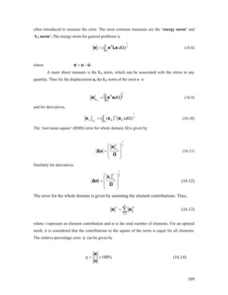 often introduced to measure the error. The most common measures are the ‘energy norm’ and
‘L2 norm’. The energy norm for general problems is
∫Ω
Ω= 2
1
)( dLeee T
(16.8)
where .uue ˆ−=
A more direct measure is the L2 norm, which can be associated with the errors in any
quantity. Thus for the displacement u, the L2 norm of the error e is
( )2
1
2
Ω= ∫Ω
dL
eee T
(16.9)
and for derivatives,
2
1
))((
2
Ω= ∫Ω
dL σ
T
σ () eeeσ (16.10)
The ‘root mean square’ (RMS) error for whole domain Ω is given by
2
1
2
2
⎟⎟
⎟
⎠
⎞
⎜⎜
⎜
⎝
⎛
=
Ω
e
Δu
L
(16.11)
Similarly for derivatives
2
1
2 2
L
⎛ ⎞
⎜=
⎜ ⎟
⎝ ⎠
Δσ
Ω
se
⎟ (16.12)
The error for the whole domain is given by summing the element contributions. Thus,
∑=
=
m
i
i
1
22
ee (16.13)
where i represent an element contribution and m is the total number of elements. For an optimal
mesh, it is considered that the contributions to the square of the norm is equal for all elements.
The relative percentage error η can be given by
%100×=
u
e
η (16.14)
199
 