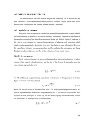 16.3 TYPES OF ERROR ESTIMATES
The error estimators for finite element analysis that exist today can be divided into two
main categories: a priori error estimates and a posteriori estimates. Finding out the error before
the solution is called a priori and after the solution is called a posteriori.
16.3.1 a priori error estimates
In a priori error estimation, the effect of the proposed improved solution is predicted with
out actually finding the solution. A priori error estimates provide only a qualitative description on
the rate of convergence of the finite element solution. Hence, it is difficult to directly make use of
this type of error estimates in a mesh refinement process of adaptive mesh generation, which
usually requires a quantitative description of the error distribution as input information. However,
this type of error estimates provides an excellent tool for predicting the convergence rate during
the adaptive refinement process and also for the estimation of exact energy norms.
16.3.1.1 h – convergence
For h version refinement, the polynomial degree of the interpolation function, p, is kept
constant. If the mesh is refined uniformly and the size of the element, h ,approaches zero, the
error estimate is given in the form
),min( λp
u Che ≤ (16.15)
For 2-D problems, h is approximately proportional to the inverse of the square root of the total
degree of freedom of the mesh. Hence,
min( , )
2
p
ue CN
λ−
≤ (16.16)
where N is the total degree of freedom of the mesh, λ is the strength of singularities and C is a
constant dependent on the problem but independent of p and λ . The mesh is called optimal if the
sequence of mesh is designed in such a way that the error is equally distributed in each element
and the influence of the singularities is eliminated and
2
p
p
ue Ch CN
−
≤ ≈ (16.17)
200
 