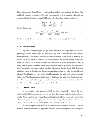 Hence unknowns for the problem are v2 and θ2 and we need only two equations. We choose third
and fourth equations of equation (1.49) as the right hand side of these equations is known to us.
After substituting the values of prescribed degrees of freedom, these equations reduce to,
⎭
⎬
⎫
⎩
⎨
⎧
=
⎭
⎬
⎫
⎩
⎨
⎧
⎥
⎦
⎤
⎢
⎣
⎡
080
024
2
2
23
Pv
hh
EI
θ
(1.52)
Solving this, we get
( )
EI
PL
EI
LP
EI
Ph
v
19224
2/
24
333
2 === and θ2=0 (1.53)
Reader can verify that same values are obtained from elementary strength of materials.
1.3.5 Post-processing
By finite element analysis, we get nodal deflections and slope. The task of post-
processing is to find out the slopes and deflection at any point of the beam and shear force and
bending moment. Knowing the shear force and bending moment at any section of the beam, the
stresses can be calculated. In Section 1.2.5, it was suggested that the displacement at any point
inside the element can be found by linear interpolation of the nodal displacements. Many a
times, students do the mistake of linearly interpolating the nodal deflections in a beam problem
too. If you do this, you are not making use of the information of nodal slopes. With slopes and
defections known at the nodes, the displacement can be expressed as a cubic polynomial in an
element. The deflection at a point can be found by evaluating the value of the cubic polynomial
at that point. The slope at a point can be found by finding out the value of the first derivative of
the cubic polynomial. For bending moment calculation, second derivative and for shear force the
third derivative of the cubic polynomial is to be calculated.
1.4 CONCLUSIONS
In this chapter, finite element method has been introduced by taking the one-
dimensional problems as examples. For two and three-dimensional problems, methodology is
similar. As the equations are developed element by element and then assembled, incorporation
of non-homogeneous material properties becomes quite easy. The objective of the present
chapter is to expose the reader with the FEM and many details have been omitted.
We are trying to understand FEM as a tool to solve differential equations. Thus, the
FEM can be applied to number of engineering problems. Although it originated as a technique of
12
 
