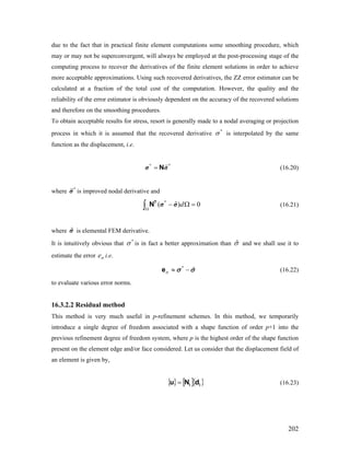 due to the fact that in practical finite element computations some smoothing procedure, which
may or may not be superconvergent, will always be employed at the post-processing stage of the
computing process to recover the derivatives of the finite element solutions in order to achieve
more acceptable approximations. Using such recovered derivatives, the ZZ error estimator can be
calculated at a fraction of the total cost of the computation. However, the quality and the
reliability of the error estimator is obviously dependent on the accuracy of the recovered solutions
and therefore on the smoothing procedures.
To obtain acceptable results for stress, resort is generally made to a nodal averaging or projection
process in which it is assumed that the recovered derivative is interpolated by the same
function as the displacement, i.e.
*
σ
= N*
σ *
σ (16.20)
where *
σ is improved nodal derivative and
ˆ( )d
Ω
0− Ω =∫
T
N *
σ σ (16.21)
where is elemental FEM derivative.ˆσ
It is intuitively obvious that is in fact a better approximation than*
σ σˆ and we shall use it to
estimate the error i.e.σe
*
ˆσ ≈ −e σ σ (16.22)
to evaluate various error norms.
16.3.2.2 Residual method
This method is very much useful in p-refinement schemes. In this method, we temporarily
introduce a single degree of freedom associated with a shape function of order p+1 into the
previous refinement degree of freedom system, where p is the highest order of the shape function
present on the element edge and/or face considered. Let us consider that the displacement field of
an element is given by,
{ } [ ]{ }ii dNu = (16.23)
202
 