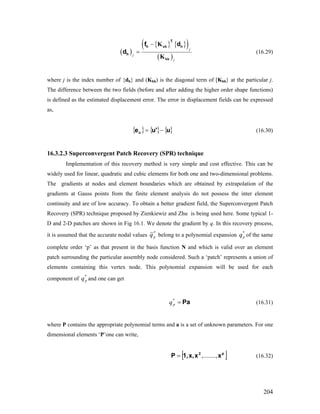 ( )
{ } { }( )
( )
j
j
j
−
=
nh
hh
K
K
T
h n
h
f d
d (16.29)
where j is the index number of {dh} and (Khh) is the diagonal term of [Khh} at the particular j.
The difference between the two fields (before and after adding the higher order shape functions)
is defined as the estimated displacement error. The error in displacement fields can be expressed
as,
{ } { } { }uu'eu −= (16.30)
16.3.2.3 Superconvergent Patch Recovery (SPR) technique
Implementation of this recovery method is very simple and cost effective. This can be
widely used for linear, quadratic and cubic elements for both one and two-dimensional problems.
The gradients at nodes and element boundaries which are obtained by extrapolation of the
gradients at Gauss points from the finite element analysis do not possess the inter element
continuity and are of low accuracy. To obtain a better gradient field, the Superconvergent Patch
Recovery (SPR) technique proposed by Zienkiewiz and Zhu is being used here. Some typical 1-
D and 2-D patches are shown in Fig 16.1. We denote the gradient by q. In this recovery process,
it is assumed that the accurate nodal values
*
pq belong to a polynomial expansion of the same
complete order ‘p’ as that present in the basis function N and which is valid over an element
patch surrounding the particular assembly node considered. Such a ‘patch’ represents a union of
elements containing this vertex node. This polynomial expansion will be used for each
component of and one can get
*
pq
*
pq
Pa=*
pq (16.31)
where P contains the appropriate polynomial terms and a is a set of unknown parameters. For one
dimensional elements ‘P’one can write,
[ ]p2
xxx,1,P ,........,= (16.32)
204
 