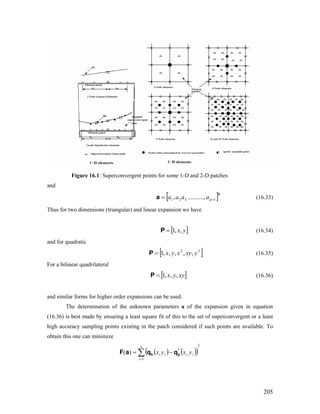 Figure 16.1: Superconvergent points for some 1-D and 2-D patches
and
[ ]T
a 1,321 ,.........., += paaaa (16.33)
Thus for two dimensions (triangular) and linear expansion we have
[ ]yx,,1=P (16.34)
and for quadratic
[ ]22
,,,,,1 yxyxyx=P (16.35)
For a bilinear quadrilateral
[ ]xyyx ,,,1=P (16.36)
and similar forms for higher order expansions can be used.
The determination of the unknown parameters a of the expansion given in equation
(16.36) is best made by ensuring a least square fit of this to the set of superconvergent or a least
high accuracy sampling points existing in the patch considered if such points are available. To
obtain this one can minimize
( ) ( )( )
2
1
,
*
)( ∑=
−=
n
i
iiii yxyx ph qqaF
205
 