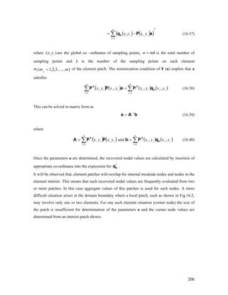 (16.37)( ) ( )(
2
1
,∑=
−=
n
i
iiii yxyx aPqh )
where are the global co –ordinates of sampling points,)( ii yx mkn = is the total number of
sampling points and k is the number of the sampling points on each element
mj of the element patch. The minimization condition of F (a) implies that a
satisfies
).......3,2,1( mmj =
(16.38)( ) ( ) ( ) ( iiii
n
i
iiii
n
i
yxyxyxyx ,,,
1
,
1
h
TT
qPaPP ∑∑ ==
= )
) )
This can be solved in matrix form as
(16.39)bAa 1−
=
where
and (16.40)( ) ( iiii
n
i
yxyx ,,
1
PPA T
∑=
= ( ) ( iiii
n
i
yxyx ,,
1
h
T
qPb ∑=
=
Once the parameters a are determined, the recovered nodal values are calculated by insertion of
appropriate co-ordinates into the expression for .*
hq
It will be observed that, element patches will overlap for internal misdside nodes and nodes in the
element interior. This means that such recovered nodal values are frequently evaluated from two
or more patches. In this case aggregate values of this patches is used for such nodes. A more
difficult situation arises at the domain boundary where a local patch, such as shown in Fig.16.2,
may involve only one or two elements. For one such element situation (corner node) the size of
the patch is insufficient for determination of the parameters a and the corner node values are
determined from an interior patch shown.
206
 
