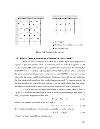 Figure 16.2: Boundary nodal recovery
16.3.2.4 Higher Order Approximation of Primary Variables (HOAPV)
From the above discussion, it is clear that a higher degree fitted polynomial is
expected to give more accurate results. In some cases, when the matrix P in equation (16.40)
becomes singular, SPR technique fails to give accurate results. To circumvent the difficulty, here
the HOAPV method is introduced [3]. It can be shown that the finite element solution obtained by
the linear interpolation functions can be improved by using HOAPV. In this, the recovered
solution for the primary variable itself is obtained by fitting a polynomial one order higher than
the finite element polynomial and their blended functions are used. For example, consider the
one-dimensional second order differential equation. If one has nodal solution data, then fitting a
second-degree polynomial will ensure to provide finite residue at each point of the domain.
A typical node inside the mesh is surrounded by two nodes on each side as shown in
Fig. 16.3a. A quadratic polynomial can be fitted on that node passing through three points. At
node j, the quadratic polynomial is of the form
2
xcxbaT jjjj
++= (16.41)
Similarly, the quadratic polynomial on the (j+1) node is
21111
xcxbaT jjjj ++++
++= (16.42)
Now, the temperature function in between the nodes j and (j+1) can be written as
1
21
+
+= jj
TNTNT (16.43)
where N1 and N2 are standard linear shape functions.
207
 