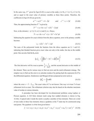 In the same way, Tj+1
given by Eqn.(16.42) is exact at the nodes j (x=0), j+1 (x=1), j+2 (x=2),
and so equal to the exact value of primary variables at these three points. Therefore, the
coefficients in Eqn.(16.42) are given by
dccanddbbaa jjj
32, 111
+=−== +++
(16.48)
Then, the approximating function Tj+1
is given by
dxxcxbxaT j
)23( 221
−+++=+
(16.49)
Now, in the element j – (j+1), N1 is (1-x) and N2 is x. Hence,
dxxxcxbxaT )33( 322
+−+++= (16.50)
Subtracting the equation for exact solution from the above equation, error in the primary variable
becomes
dxxxeT )32( 23
+−= (16.51)
The roots of the polynomial inside the brackets from the above equation are 0, 1 and 0.5,
indicating that blended function gives exact value not only at the nodes, but also at the middle
point. One can also find the L2 norm
( )[ ]
2
1
1
0
223
32
2 ⎟
⎟
⎠
⎞
⎜
⎜
⎝
⎛
+−= ∫ dxdxxxe LT (16.52)
The first derivative will be exact at points
32
1
2
1
± and the second derivative at the middle of
the element. There can be various ways to find out error and the mesh refinement strategy. The
simplest way to find out the error is to calculate residue r by putting back the expression for T in
the differential equation. Zienkiewicz and Morgan [4] have proposed an error norm as
∫Ω
Ω−= erde E
2
(16.53)
where the error e = T – Texact. The exact value of T is not known. One way is to treat T of next
refinement level as exact. The refinement criterion may also be based on the absolute maximum
value of residue in various elements.
A procedure has been developed for two-dimensional problems using Laplace or
Poisson equation. A 2-D finite element mesh using four nodded elements is shown in Fig.
16.3(b). A typical node I inside the mesh is usually a member of four elements. There are a total
of nine nodes in these four elements, hence a quadratic at the ith
node may be constructed using
nine points. The quadratic is of the form given below:
222
8
2
7
2
6
2
5432 yxyxxyyxxyyxfi ααααααααα ++++++++= (16.54)
209
 