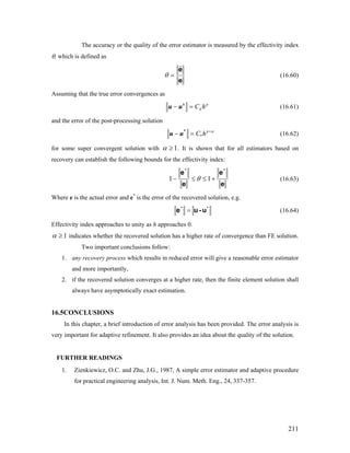 The accuracy or the quality of the error estimator is measured by the effectivity index
θ, which is defined as
e
eˆ
=θ (16.60)
Assuming that the true error convergences as
h
hC h− =u u p
(16.61)
and the error of the post-processing solution
*
p
C h α+
− =u u*
(16.62)
for some super convergent solution with 1≥α . It is shown that for all estimators based on
recovery can establish the following bounds for the effectivity index:
e
e
e
e **
+≤≤− 11 θ (16.63)
Where e is the actual error and e*
is the error of the recovered solution, e.g.
**
u-ue = (16.64)
Effectivity index approaches to unity as h approaches 0.
1≥α indicates whether the recovered solution has a higher rate of convergence than FE solution.
Two important conclusions follow:
1. any recovery process which results in reduced error will give a reasonable error estimator
and more importantly,
2. if the recovered solution converges at a higher rate, then the finite element solution shall
always have asymptotically exact estimation.
16.5CONCLUSIONS
In this chapter, a brief introduction of error analysis has been provided. The error analysis is
very important for adaptive refinement. It also provides an idea about the quality of the solution.
FURTHER READINGS
1. Zienkiewicz, O.C. and Zhu, J.G., 1987, A simple error estimator and adaptive procedure
for practical engineering analysis, Int. J. Num. Meth. Eng., 24, 337-357.
211
 