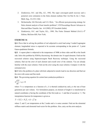 2. Zienkiewicz, O.C. and Zhu, J.Z., 1992, The super convergent patch recovery and a
posteriori error estimation in the finite element method, Part I & Part II, Int. J. Num.
Meth. Eng., 33,1331-1364.
3. Sk.Karimulla, S.K Dwivedy and U.S. Dixit, “An efficient post-processing strategy for
finite element analysis of heat transfer problems”, CD Proceedings Recent Advances in
Heat and Mass Transfer, Jan. 6-8 (2002), IIT Guwahati (India)
4. Zienkiewicz, O.C. and Taylor, R.L., 1989, The Finite Element Method (Vol.1) 4th
Edition, McGraw-Hill, New York.
EXERCISE 16
Q.1: Prove that in solving the problem of rod subjected to axial load using 3 noded Lagrangian
element, longitudinal stress is expected to be accurate corresponding to the points of 2 point
Gauss-quadrature formula.
Q.2: A square plate is subjected to the temperature of 500K at three sides and 0K at the fourth
side. Solve this problem by FEM by discretizing the domain into 16 equal elements. Find out the
recovered solution using Superconvergent Patch Recovery technique. Using the recovered
solution, find out the error of each element and overall error of the solution. You are already
familiar with the exact solution. Find out the error using the exact solution. Compare it with the
estimated error.
Q.3: Solve the problem of a plate with hole subjected to tensile load in one direction and find out
the error with coarse and fine mesh.
Q.4: The governing equation for certain heat conduction problem is
2
2
d
0
d
T
k q
x
+ =
where T is a temperature as a function of x, k is thermal conductivity and q is the rate of heat
generation per unit volume. For formulation purpose, an element of length h is transformed to
natural coordinates ξ having the coordinate of the first node as –1 and that of second as +1. The
interpolation function for temperature is given as
2
1 1 2 2 (1 )T N T N T aξ= + + −
where T1 and T2 are temperatures at the 2 nodes and a is some constant. Find out the elemental
stiffness matrix and elemental load vector for this problem. Also, carry out the error analysis.
212
 
