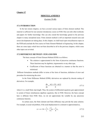 Chapter 17
MISCELLANEOUS
(Lecture 39-40)
17.1 INTRODUCTION
In the last sixteen chapters, we have covered various topics of finite element method. This
material is sufficient for one semester introductory course on FEM. One can refer other textbooks
and papers for further knowledge. One can also extend the knowledge gained in the previous
chapter to many unexplored areas. Finite element method is still an important research area and
newer developments are taking place. In this chapter, we shall touch upon miscellaneous topics in
the FEM and conclude the first course on Finite Element Methods in Engineering. In this chapter,
there are some topics which have not been described at all in the previous chapters, whilst some
other topics are revisited.
17.2 DIFFERENCE BETWEEN FEM AND FDM
The basic concept of Finite Element Method (FEM) is as follows:
• The solution is approximated in the form of piecewise continuous functions.
These functions may be algebraic, trigonometric or any other type.
• Coefficients of these functions are obtained in a manner so that the error is
minimized.
Different formulation methods differ in terms of the form of functions, definition of error and
procedure for minimizing the error.
In the Finite Difference Method (FDM), derivatives are replaced by discrete analog of
derivatives. For example,
h
xuhxu
x
u )()(
d
d −+
≈ (17.1)
where h is a small finite step length. Thus, the system of differential equations gets approximated
to system of linear simultaneous algebraic equations, like in FEM. However, the basic concept
here is different from FEM. Here, we do not approximate the variable by any piecewise
continuous function.
In certain cases, the finite element and finite difference may provide the same solution.
For example, in axial rod problem, if the axial displacement in a element is approximated as,
211 u
h
x
u
h
x
bxau +⎟
⎠
⎞
⎜
⎝
⎛
−=+= (17.2)
213
 