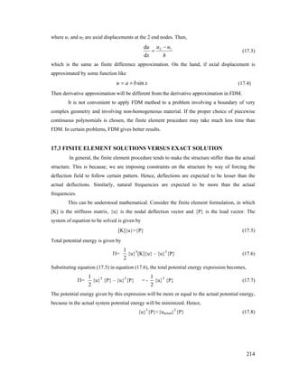 where u1 and u2 are axial displacements at the 2 end nodes. Then,
h
uu
x
u 12
d
d −
= (17.3)
which is the same as finite difference approximation. On the hand, if axial displacement is
approximated by some function like
xbau sin+= (17.4)
Then derivative approximation will be different from the derivative approximation in FDM.
It is not convenient to apply FDM method to a problem involving a boundary of very
complex geometry and involving non-homogeneous material. If the proper choice of piecewise
continuous polynomials is chosen, the finite element procedure may take much less time than
FDM. In certain problems, FDM gives better results.
17.3 FINITE ELEMENT SOLUTIONS VERSUS EXACT SOLUTION
In general, the finite element procedure tends to make the structure stiffer than the actual
structure. This is because; we are imposing constraints on the structure by way of forcing the
deflection field to follow certain pattern. Hence, deflections are expected to be lesser than the
actual deflections. Similarly, natural frequencies are expected to be more than the actual
frequencies.
This can be understood mathematical. Consider the finite element formulation, in which
[K] is the stiffness matrix, {u} is the nodal deflection vector and {P} is the load vector. The
system of equation to be solved is given by
[K]{u}={P} (17.5)
Total potential energy is given by
Π=
2
1
{u}T
[K]{u} – {u}T
{P} (17.6)
Substituting equation (17.5) in equation (17.6), the total potential energy expression becomes,
Π=
2
1
{u}T
{P} – {u}T
{P} = -
2
1
{u}T
{P} (17.7)
The potential energy given by this expression will be more or equal to the actual potential energy,
because in the actual system potential energy will be minimized. Hence,
{u}T
{P}<{uactual}T
{P} (17.8)
214
 