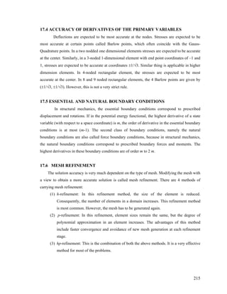 17.4 ACCURACY OF DERIVATIVES OF THE PRIMARY VARIABLES
Deflections are expected to be most accurate at the nodes. Stresses are expected to be
most accurate at certain points called Barlow points, which often coincide with the Gauss-
Quadrature points. In a two nodded one dimensional elements stresses are expected to be accurate
at the center. Similarly, in a 3-noded 1-dimensional element with end point coordinates of –1 and
1, stresses are expected to be accurate at coordinates ±1/√3. Similar thing is applicable in higher
dimension elements. In 4-noded rectangular element, the stresses are expected to be most
accurate at the center. In 8 and 9 noded rectangular elements, the 4 Barlow points are given by
(±1/√3, ±1/√3). However, this is not a very strict rule.
17.5 ESSENTIAL AND NATURAL BOUNDARY CONDITIONS
In structural mechanics, the essential boundary conditions correspond to prescribed
displacement and rotations. If in the potential energy functional, the highest derivative of a state
variable (with respect to a space coordinate) is m, the order of derivative in the essential boundary
conditions is at most (m-1). The second class of boundary conditions, namely the natural
boundary conditions are also called force boundary conditions, because in structural mechanics,
the natural boundary conditions correspond to prescribed boundary forces and moments. The
highest derivatives in these boundary conditions are of order m to 2 m.
17.6 MESH REFINEMENT
The solution accuracy is very much dependent on the type of mesh. Modifying the mesh with
a view to obtain a more accurate solution is called mesh refinement. There are 4 methods of
carrying mesh refinement:
(1) h-refinement: In this refinement method, the size of the element is reduced.
Consequently, the number of elements in a domain increases. This refinement method
is most common. However, the mesh has to be generated again.
(2) p-refinement: In this refinement, element sizes remain the same, but the degree of
polynomial approximation in an element increases. The advantages of this method
include faster convergence and avoidance of new mesh generation at each refinement
stage.
(3) hp-refinement: This is the combination of both the above methods. It is a very effective
method for most of the problems.
215
 