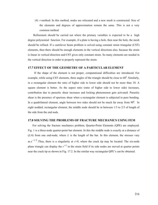 (4) r-method: In this method, nodes are relocated and a new mesh is constructed. Size of
the elements and degrees of approximation remain the same. This is not a very
common method.
Refinement should be carried out where the primary variables is expected to be a high
degree polynomial function. For example, if a plate is having a hole, then near the hole, the mesh
should be refined. If a cantilever beam problem is solved using constant strain triangular (CST)
elements, then there should be enough elements in the vertical directions also, because the strain
is linear in vertical direction and CST gives only constant strain. So many elements are needed in
the vertical direction in order to properly represent the strain.
17.7 EFFECT OF THE GEOMETRY OF A PARTICULAR ELEMENT
If the shape of the element is not proper, computational difficulties are introduced. For
example, while using CST elements, three angles of the triangle should be close to 600
. Similarly,
in a rectangular element the ratio of higher side to lower side should not be more than 10. A
square element is better. As the aspect ratio (ratio of higher side to lower side) increases,
contribution due to parasitic shear increases and locking phenomenon gets activated. Parasitic
shear is the presence of spurious shear when a rectangular element is subjected to pure bending.
In a quadrilateral element, angle between two sides should not be much far away from 900
. In
eight nodded, rectangular element, the middle node should be in between 1/3 to 2/3 of length of
the side from the end nods.
17.8 SOLVING THE PROBLEMS OF FRACTURE MECHANICS USING FEM
For solving the fracture mechanics problem, Quarter-Point Elements (QPE) are employed.
Fig. 1 is a three-node quarter-point bar element. In this the middle node is exactly at a distance of
(L/4) from one end-node, where L is the length of the bar. In this element, the stresses vary
as .Thus, there is a singularity at x=0, where the crack tip may be located. The six-node
plane triangle can display the r-1/2
in the strain field if its side nodes are moved at quarter points
near the crack tip as shown in Fig. 17.2. In the similar way rectangular QPE’s can be obtained.
1/2
x−
216
 